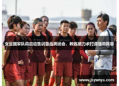 女足国家队将启动集训备战奥运会，教练组力求打造强劲阵容