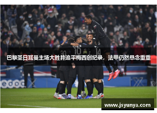 巴黎圣日耳曼主场大胜并追平梅西创纪录，法甲仍然悬念重重