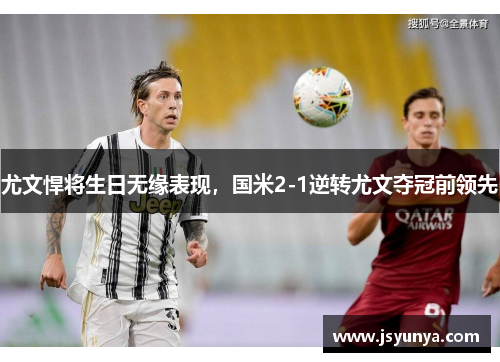 尤文悍将生日无缘表现，国米2-1逆转尤文夺冠前领先
