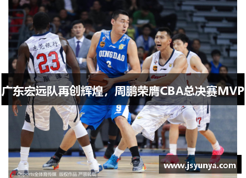 广东宏远队再创辉煌，周鹏荣膺CBA总决赛MVP